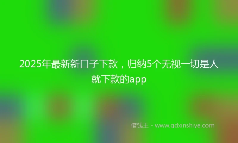 2025年最新新口子下款，归纳5个无视一切是人就下款的app