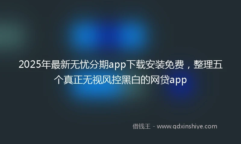 2025年最新无忧分期app下载安装免费，整理五个真正无视风控黑白的网贷app