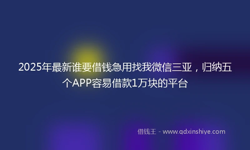 2025年最新谁要借钱急用找我微信三亚，归纳五个APP容易借款1万块的平台
