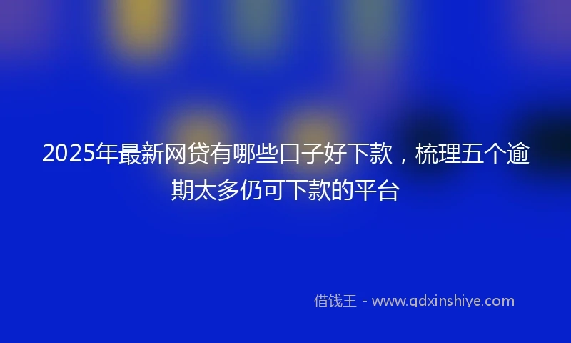 2025年最新网贷有哪些口子好下款，梳理五个逾期太多仍可下款的平台
