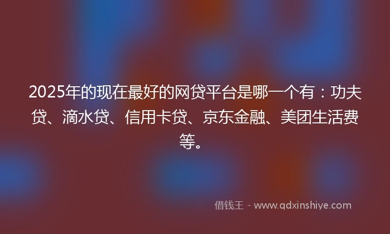 2025年的现在最好的网贷平台是哪一个有：功夫贷、滴水贷、信用卡贷、京东金融、美团生活费等。