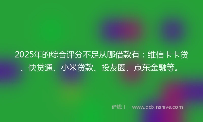 2025年的综合评分不足从哪借款有：维信卡卡贷、快贷通、小米贷款、投友圈、京东金融等。