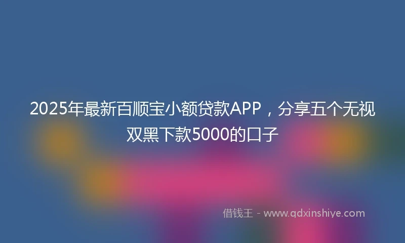 2025年最新百顺宝小额贷款APP，分享五个无视双黑下款5000的口子