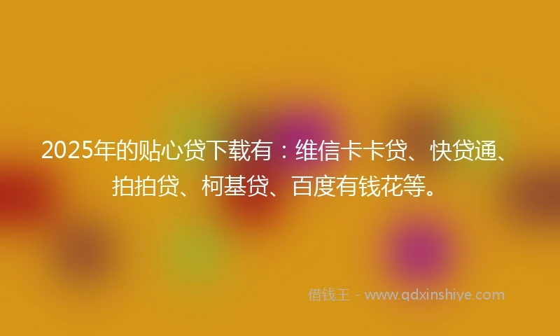 2025年的贴心贷下载有：维信卡卡贷、快贷通、拍拍贷、柯基贷、百度有钱花等。
