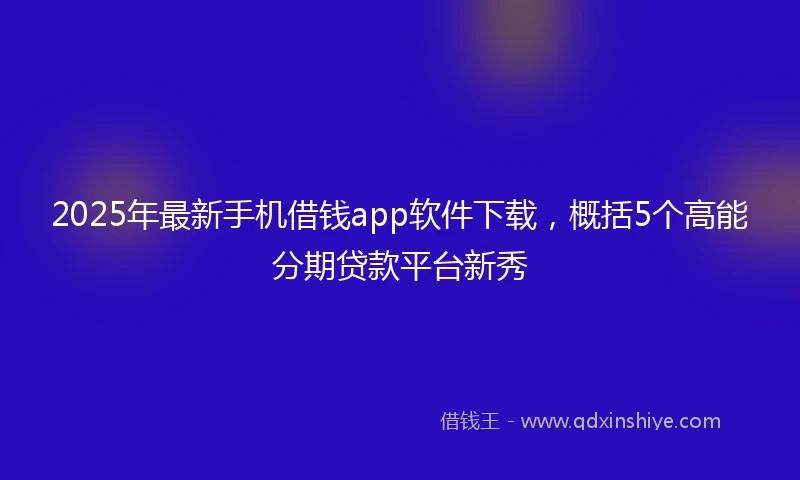 2025年最新手机借钱app软件下载，概括5个高能分期贷款平台新秀