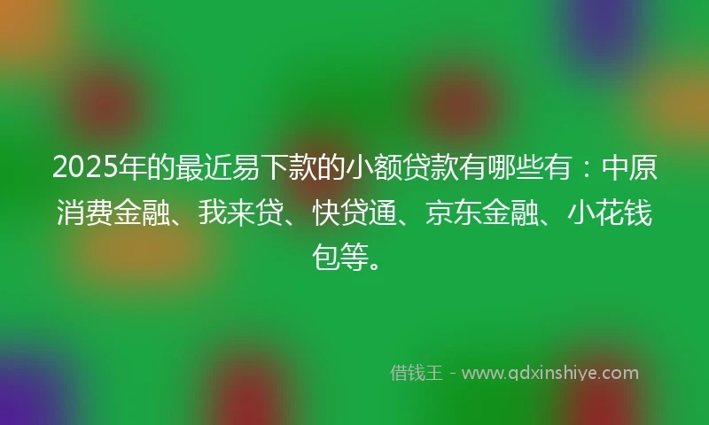 2025年的最近易下款的小额贷款有哪些有：中原消费金融、我来贷、快贷通、京东金融、小花钱包等。