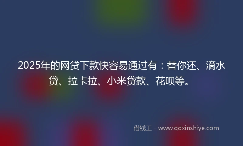 2025年的网贷下款快容易通过有：替你还、滴水贷、拉卡拉、小米贷款、花呗等。