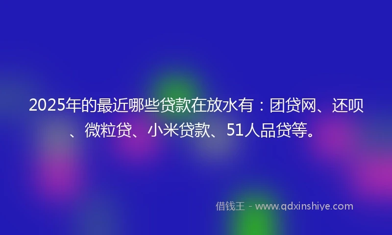 2025年的最近哪些贷款在放水有：团贷网、还呗、微粒贷、小米贷款、51人品贷等。