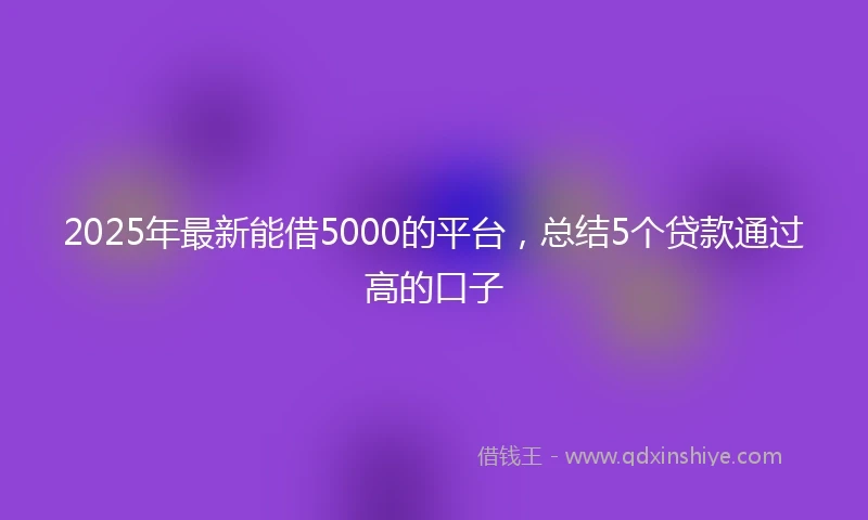 2025年最新能借5000的平台，总结5个贷款通过高的口子