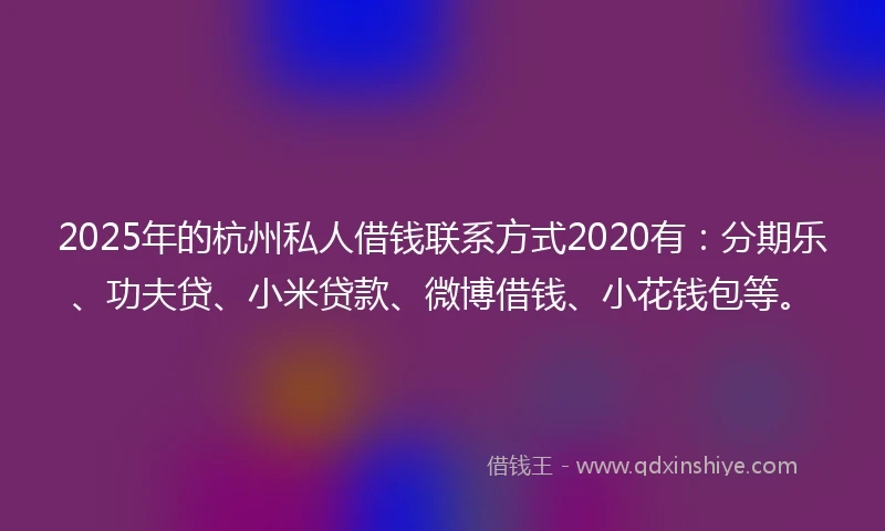 2025年的杭州私人借钱联系方式2020有：分期乐、功夫贷、小米贷款、微博借钱、小花钱包等。