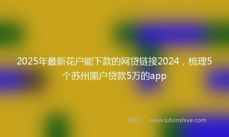 2025年最新花户能下款的网贷链接2024，梳理5个苏州黑户贷款5万的app