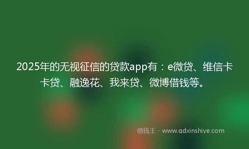 2025年的无视征信的贷款app有：e微贷、维信卡卡贷、融逸花、我来贷、微博借钱等。