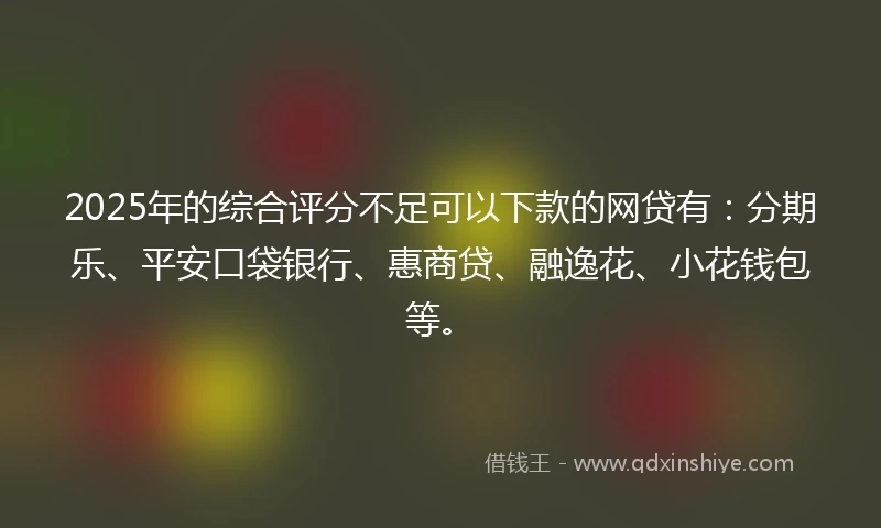 2025年的综合评分不足可以下款的网贷有：分期乐、平安口袋银行、惠商贷、融逸花、小花钱包等。