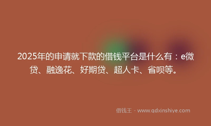 2025年的申请就下款的借钱平台是什么有：e微贷、融逸花、好期贷、超人卡、省呗等。