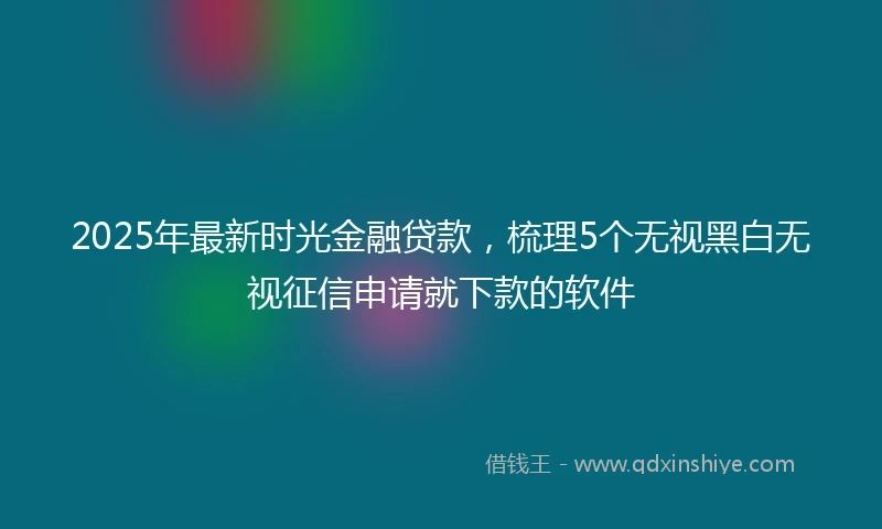 2025年最新时光金融贷款，梳理5个无视黑白无视征信申请就下款的软件