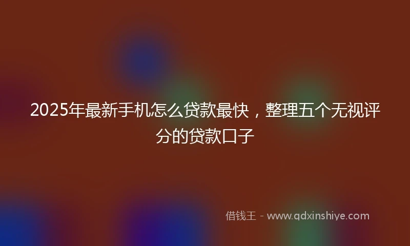 2025年最新手机怎么贷款最快，整理五个无视评分的贷款口子