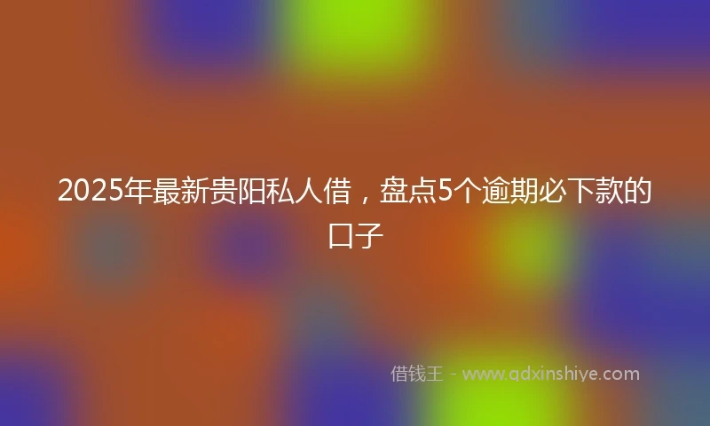 2025年最新贵阳私人借，盘点5个逾期必下款的口子