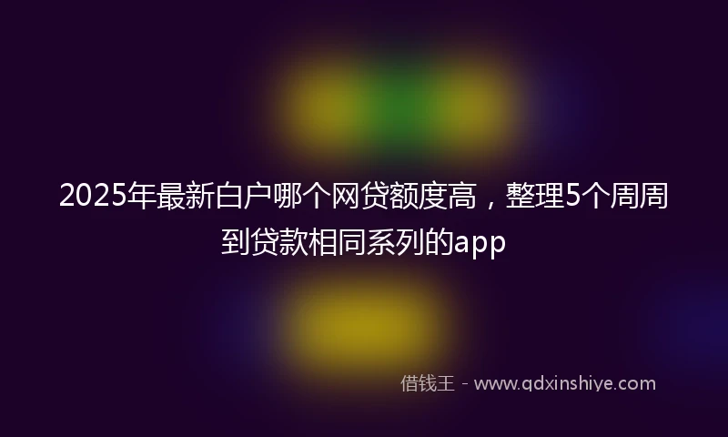 2025年最新白户哪个网贷额度高，整理5个周周到贷款相同系列的app