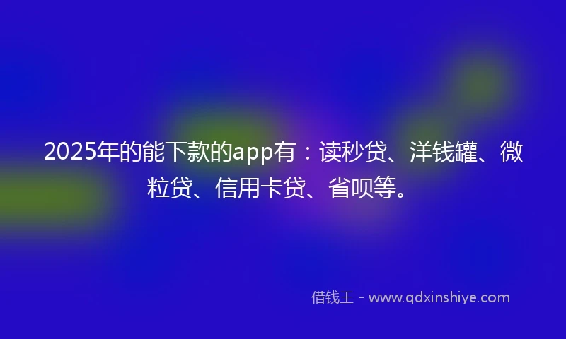 2025年的能下款的app有：读秒贷、洋钱罐、微粒贷、信用卡贷、省呗等。