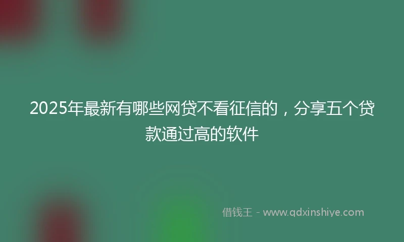 2025年最新有哪些网贷不看征信的，分享五个贷款通过高的软件