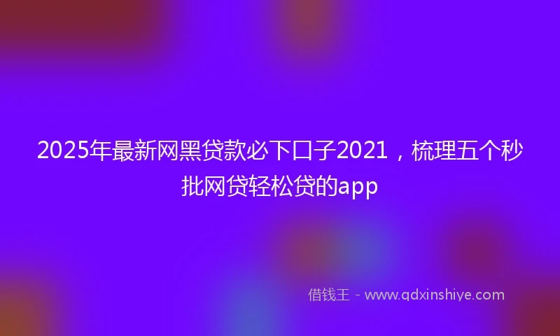 2025年最新网黑贷款必下口子2021，梳理五个秒批网贷轻松贷的app