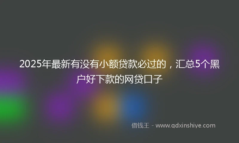 2025年最新有没有小额贷款必过的，汇总5个黑户好下款的网贷口子