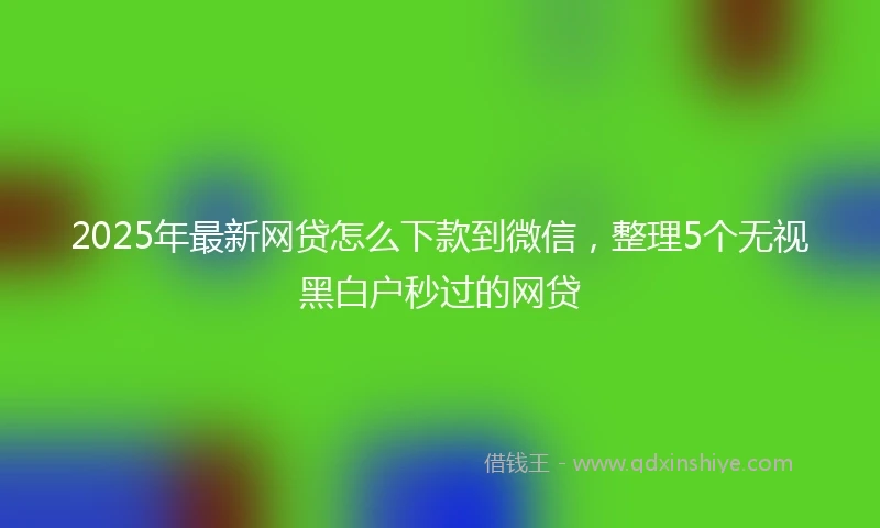 2025年最新网贷怎么下款到微信,整理5个无视黑白户秒过的网贷