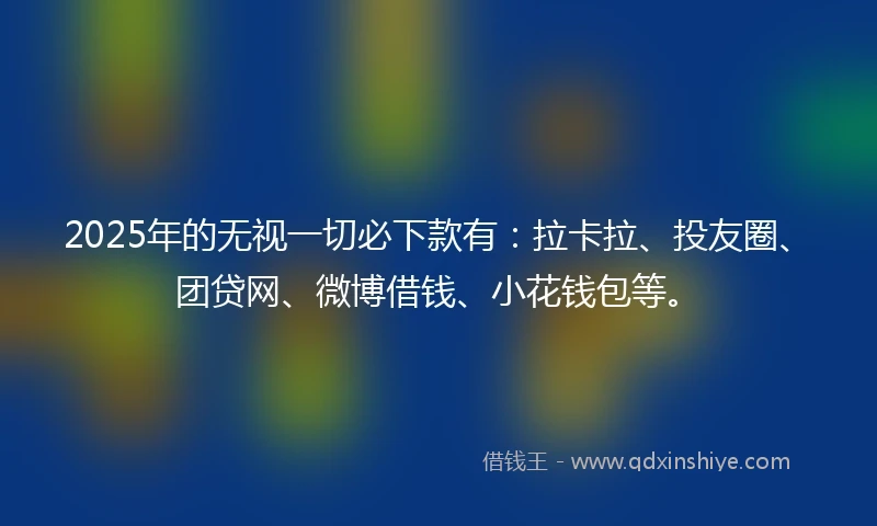 2025年的无视一切必下款有：拉卡拉、投友圈、团贷网、微博借钱、小花钱包等。