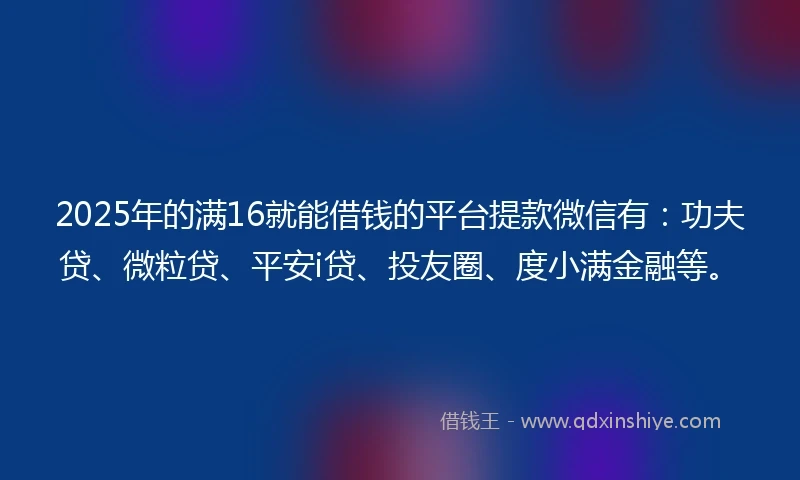2025年的满16就能借钱的平台提款微信有：功夫贷、微粒贷、平安i贷、投友圈、度小满金融等。