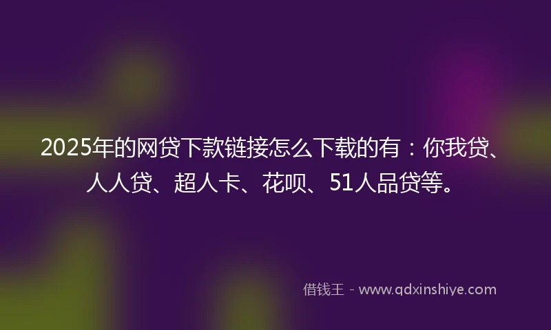 2025年的网贷下款链接怎么下载的有：你我贷、人人贷、超人卡、花呗、51人品贷等。
