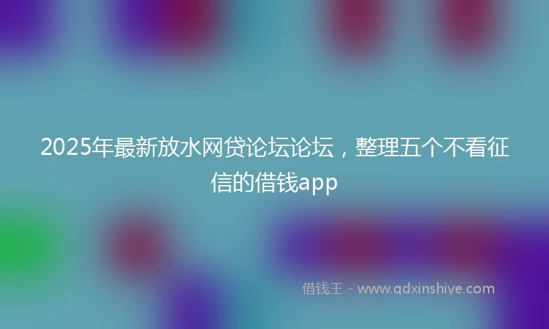 2025年最新放水网贷论坛论坛，整理五个不看征信的借钱app