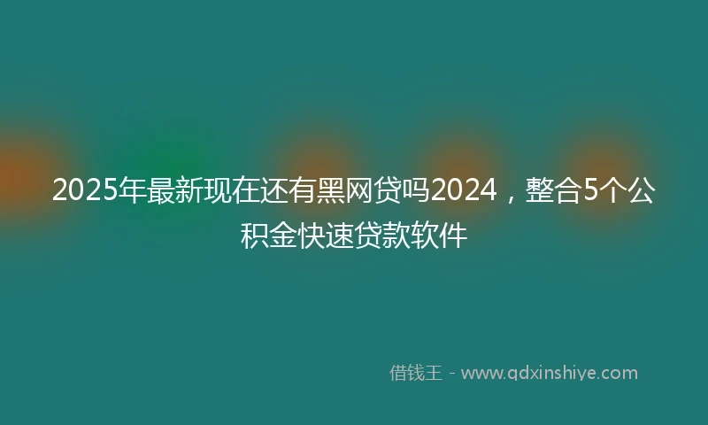 2025年最新现在还有黑网贷吗2024，整合5个公积金快速贷款软件