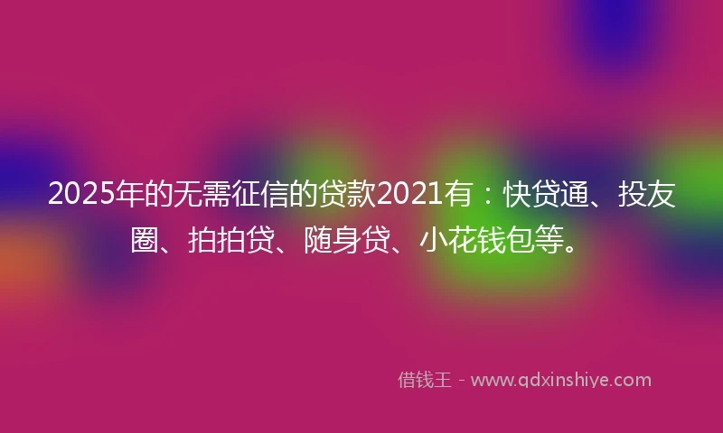 2025年的无需征信的贷款2021有：快贷通、投友圈、拍拍贷、随身贷、小花钱包等。
