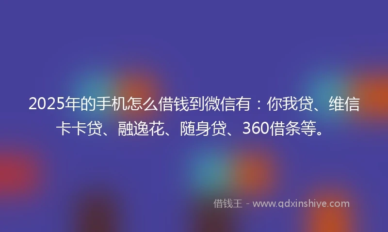 2025年的手机怎么借钱到微信有：你我贷、维信卡卡贷、融逸花、随身贷、360借条等。