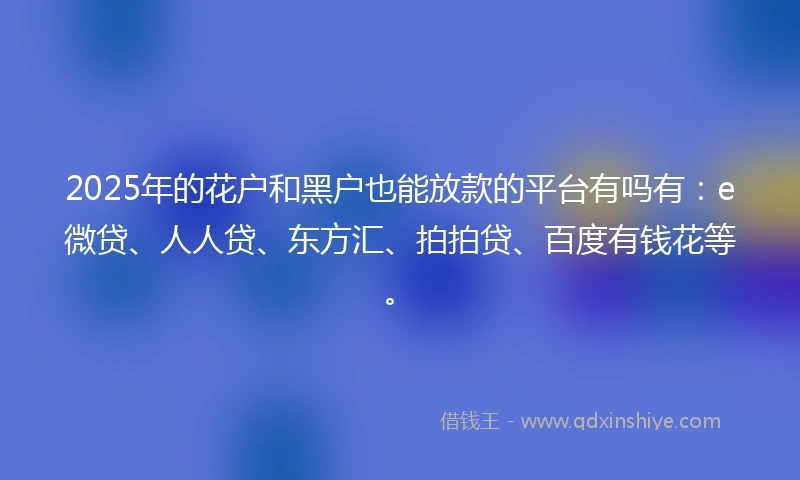 2025年的花户和黑户也能放款的平台有吗有：e微贷、人人贷、东方汇、拍拍贷、百度有钱花等。