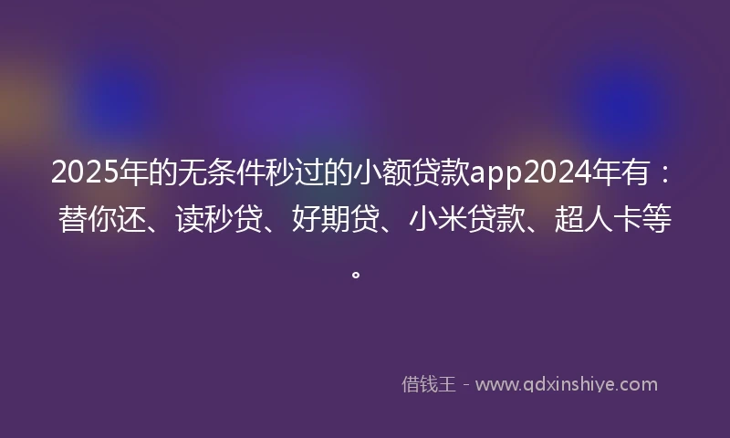 2025年的无条件秒过的小额贷款app2024年有：替你还、读秒贷、好期贷、小米贷款、超人卡等。