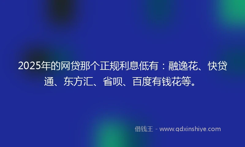 2025年的网贷那个正规利息低有：融逸花、快贷通、东方汇、省呗、百度有钱花等。