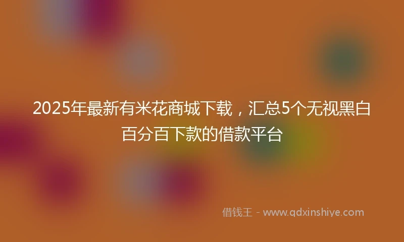 2025年最新有米花商城下载，汇总5个无视黑白百分百下款的借款平台