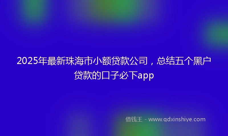 2025年最新珠海市小额贷款公司，总结五个黑户贷款的口子必下app