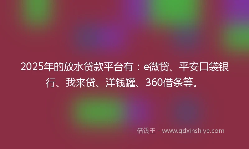 2025年的放水贷款平台有：e微贷、平安口袋银行、我来贷、洋钱罐、360借条等。