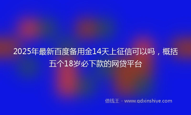 2025年最新百度备用金14天上征信可以吗，概括五个18岁必下款的网贷平台