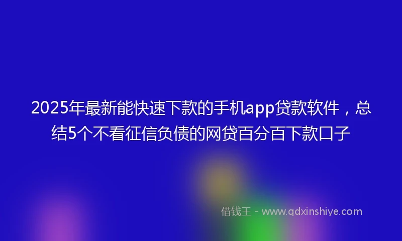 2025年最新能快速下款的手机app贷款软件，总结5个不看征信负债的网贷百分百下款口子