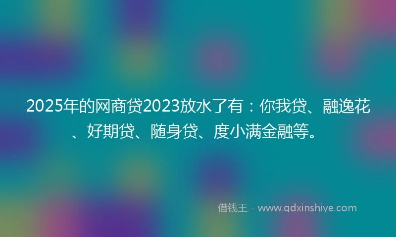 2025年的网商贷2023放水了有：你我贷、融逸花、好期贷、随身贷、度小满金融等。