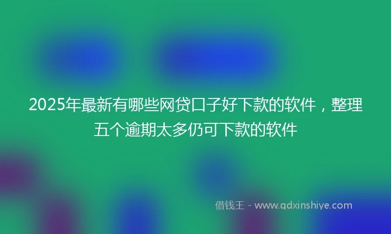 2025年最新有哪些网贷口子好下款的软件，整理五个逾期太多仍可下款的软件