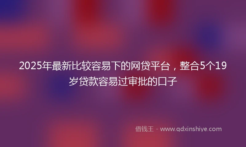 2025年最新比较容易下的网贷平台，整合5个19岁贷款容易过审批的口子