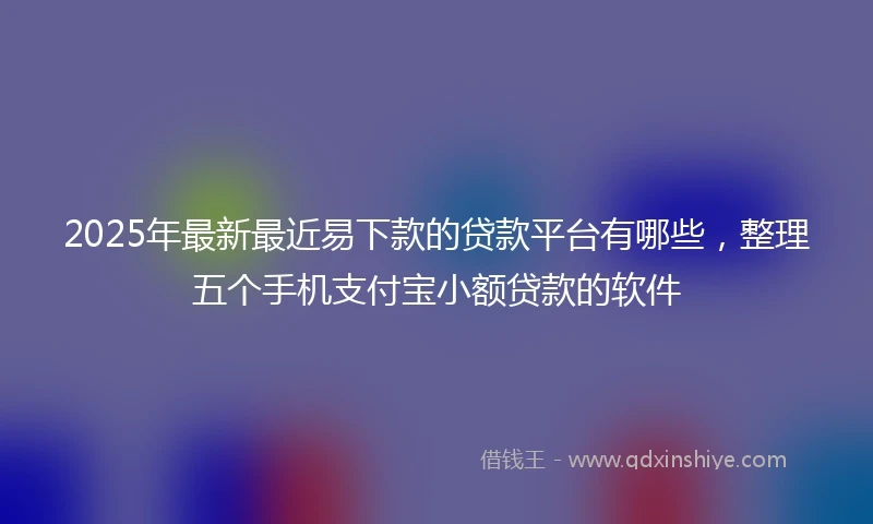2025年最新最近易下款的贷款平台有哪些，整理五个手机支付宝小额贷款的软件