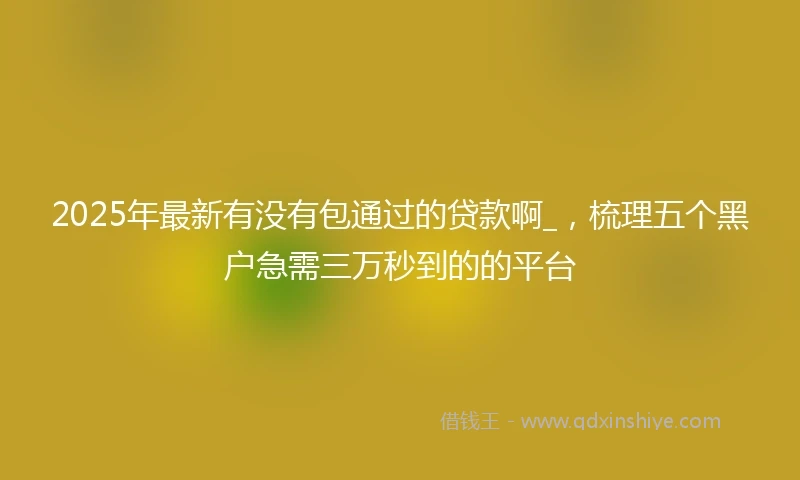 2025年最新有没有包通过的贷款啊_，梳理五个黑户急需三万秒到的的平台
