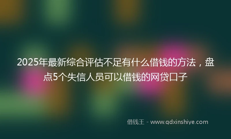 2025年最新综合评估不足有什么借钱的方法，盘点5个失信人员可以借钱的网贷口子