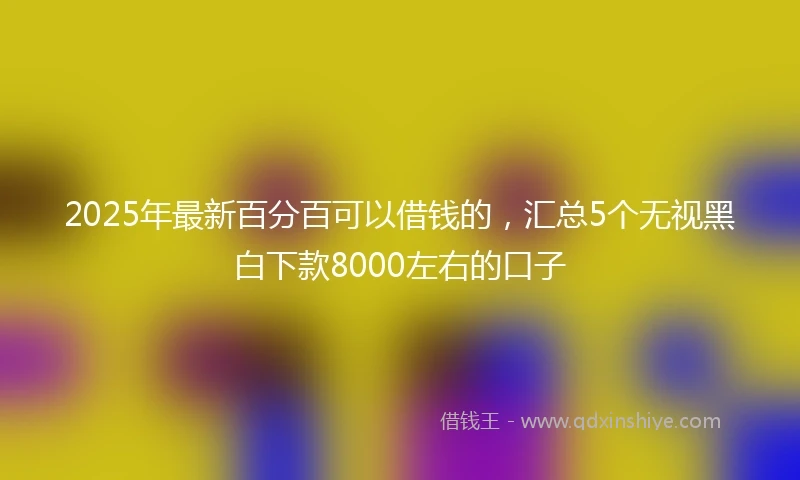 2025年最新百分百可以借钱的，汇总5个无视黑白下款8000左右的口子