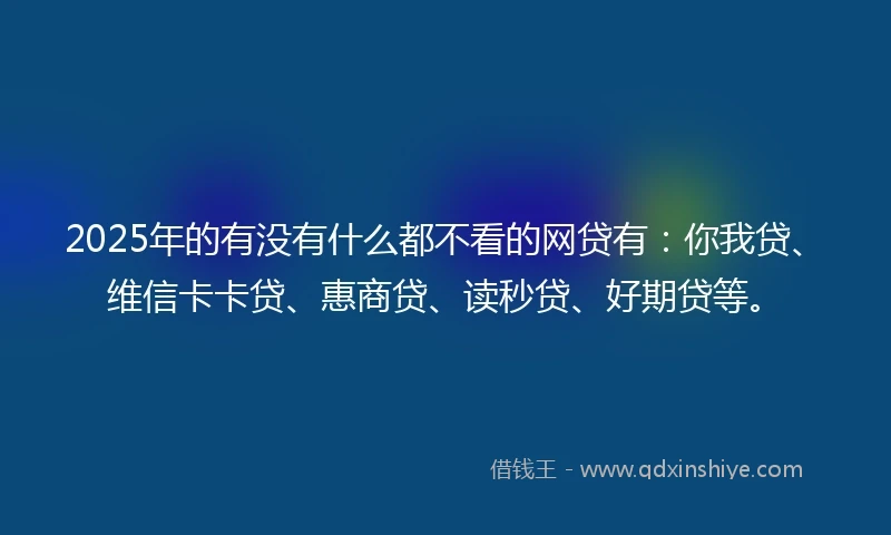 2025年的有没有什么都不看的网贷有:你我贷、维信卡卡贷、惠商贷、读秒贷、好期贷等。